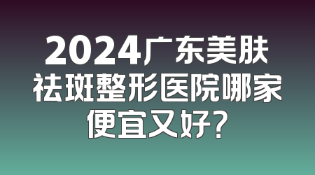 2024广东美肤祛斑整形医院哪家便宜又好？
