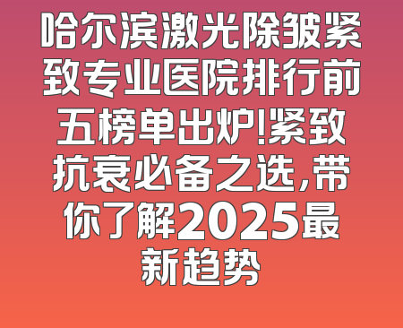 哈尔滨激光除皱紧致专业医院排行前五榜单出炉！紧致抗衰必备之选，带你了解2025最新趋势