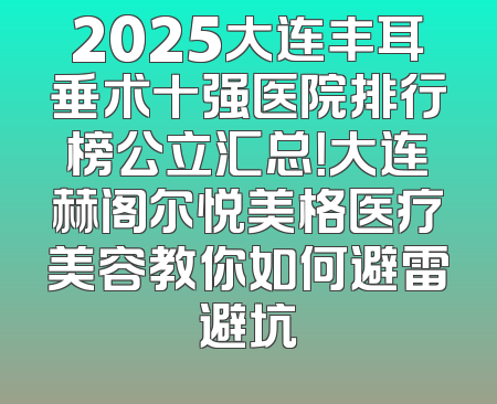 2025大连丰耳垂术十强医院排行榜公立汇总！大连赫阁尔悦美格医疗美容教你如何避雷避坑