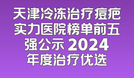 天津冷冻治疗痘疤实力医院榜单前五强公示 2024年度治疗优选