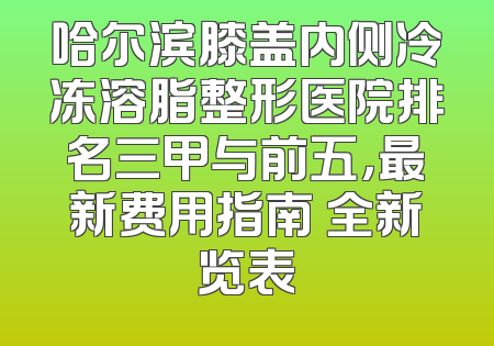 哈尔滨膝盖内侧冷冻溶脂整形医院排名三甲与前五，最新费用指南 全新览表