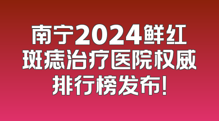 南宁2024鲜红斑痣治疗医院权威排行榜发布！