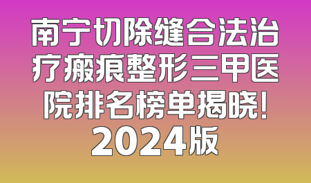 南宁切除缝合法治疗瘢痕整形三甲医院排名榜单揭晓！2024版