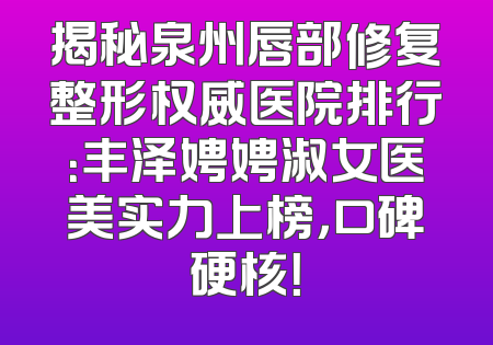 揭秘泉州唇部修复整形权威医院排行：丰泽娉娉淑女医美实力上榜，口碑硬核！