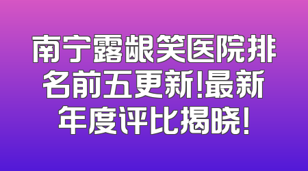 南宁露龈笑医院排名前五更新！最新年度评比揭晓！