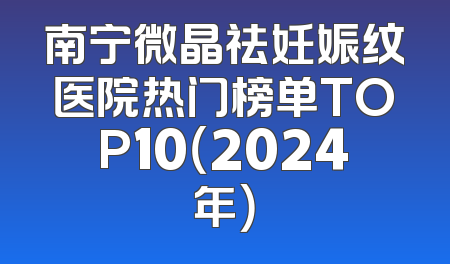 南宁微晶祛妊娠纹医院热门榜单TOP10（2024年）