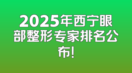2025年西宁眼部整形专家排名公布！