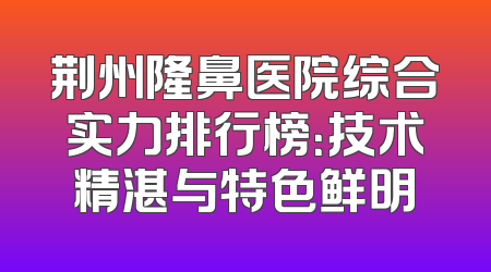 荆州隆鼻医院综合实力排行榜：技术精湛与特色鲜明