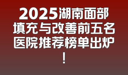2025湖南面部填充与改善前五名医院推荐榜单出炉！