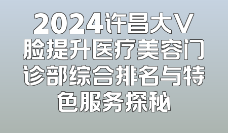 2024许昌大V脸提升医疗美容门诊部综合排名与特色服务探秘