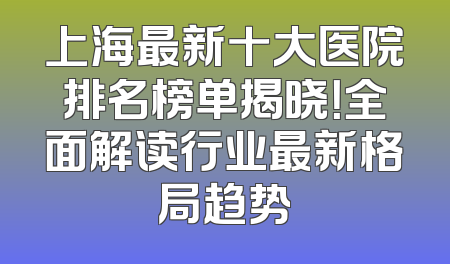 上海最新十大医院排名榜单揭晓！全面解读行业最新格局趋势
