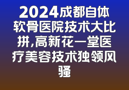 2024成都自体软骨医院技术大比拼，高新花一堂医疗美容技术独领风骚