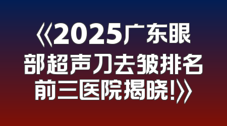 《2025广东眼部超声刀去皱排名前三医院揭晓！》
