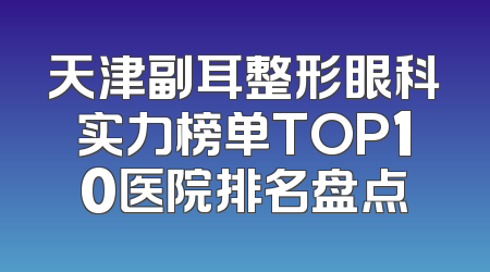 天津副耳整形眼科实力榜单TOP10医院排名盘点