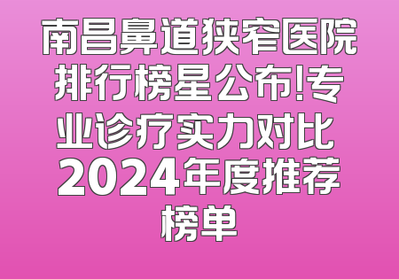 南昌鼻道狭窄医院排行榜星公布！专业诊疗实力对比 2024年度推荐榜单