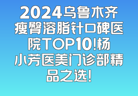 2024乌鲁木齐瘦臀溶脂针口碑医院TOP10！杨小芳医美门诊部精品之选！