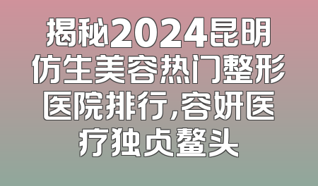 揭秘2024昆明仿生美容热门整形医院排行，容妍医疗独占鳌头