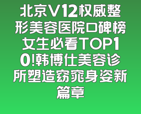 北京V12权威整形美容医院口碑榜女生必看TOP10！韩博仕美容诊所塑造窈窕身姿新篇章
