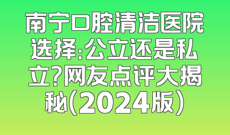 南宁口腔清洁医院选择：公立还是私立？网友点评大揭秘（2024版）