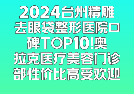 2024台州精雕去眼袋整形医院口碑TOP10！奥拉克医疗美容门诊部性价比高受欢迎