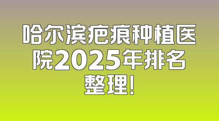 哈尔滨疤痕种植医院2025年排名整理！