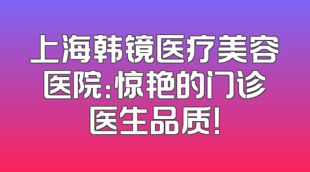 上海韩镜医疗美容医院：惊艳的门诊医生品质！