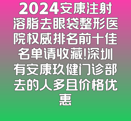 2024安康注射溶脂去眼袋整形医院权威排名前十佳名单请收藏！深圳有安康玖健门诊部去的人多且价格优惠