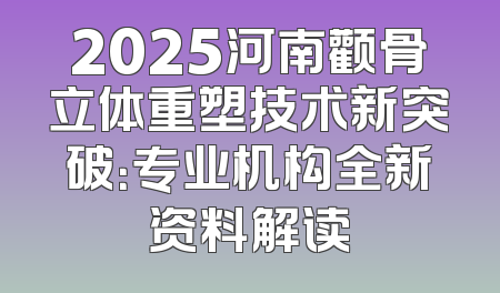 2025河南颧骨立体重塑技术新突破：专业机构全新资料解读
