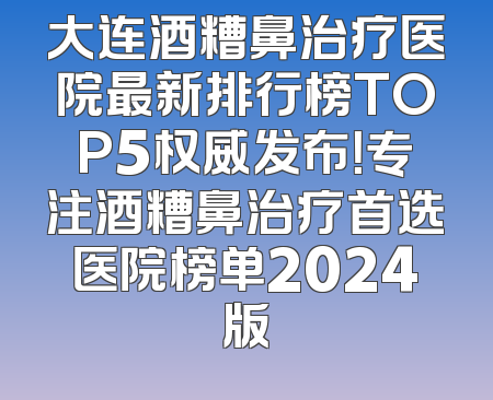 大连酒糟鼻治疗医院最新排行榜TOP5权威发布！专注酒糟鼻治疗首选医院榜单2024版