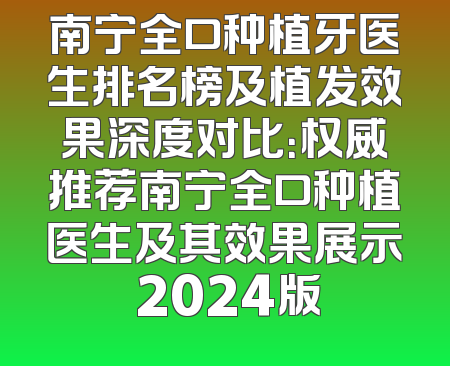 南宁全口种植牙医生排名榜及植发效果深度对比：权威推荐南宁全口种植医生及其效果展示 2024版