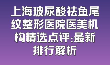 上海玻尿酸祛鱼尾纹整形医院医美机构精选点评：最新排行解析