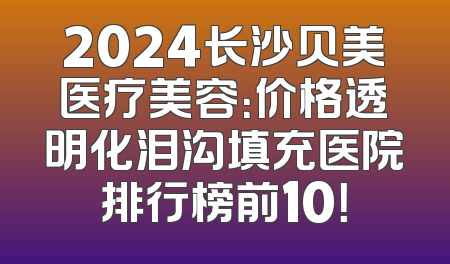 2024长沙贝美医疗美容：价格透明化泪沟填充医院排行榜前10！