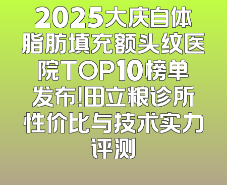 2025大庆自体脂肪填充额头纹医院TOP10榜单发布！田立粮诊所性价比与技术实力评测