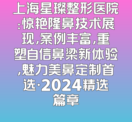 上海星璨整形医院：惊艳隆鼻技术展现，案例丰富，重塑自信鼻梁新体验，魅力美鼻定制首选·2024精选篇章