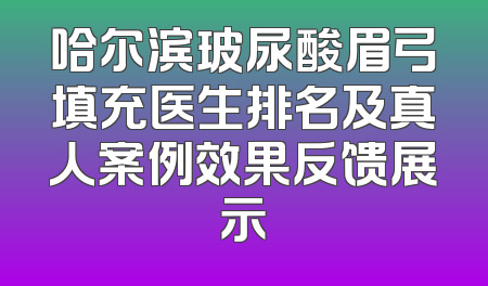 哈尔滨玻尿酸眉弓填充医生排名及真人案例效果反馈展示