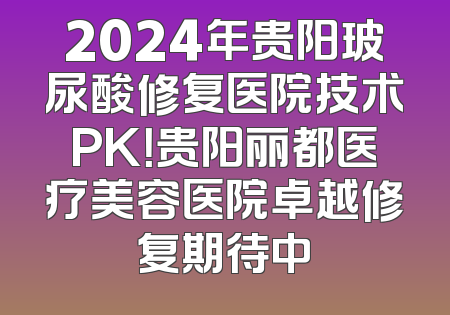 2024年贵阳玻尿酸修复医院技术PK！贵阳丽都医疗美容医院卓越修复期待中