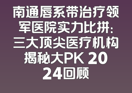 南通唇系带治疗领军医院实力比拼：三大顶尖医疗机构揭秘大PK 2024回顾