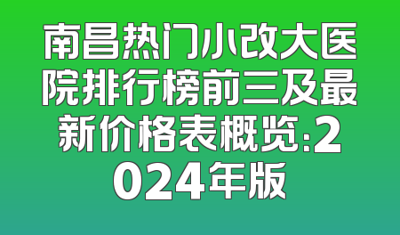 南昌热门小改大医院排行榜前三及最新价格表概览：2024年版