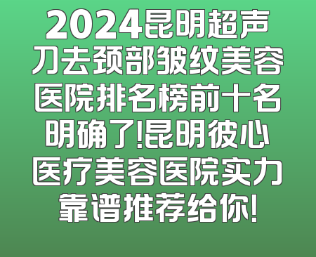 2024昆明超声刀去颈部皱纹美容医院排名榜前十名明确了！昆明彼心医疗美容医院实力靠谱推荐给你！