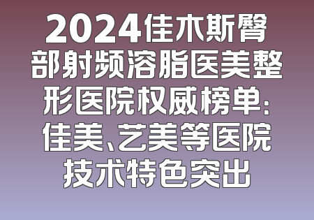 2024佳木斯臀部射频溶脂医美整形医院权威榜单：佳美、艺美等医院技术特色突出