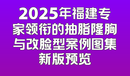 2025年福建专家领衔的抽脂隆胸与改脸型案例图集新版预览