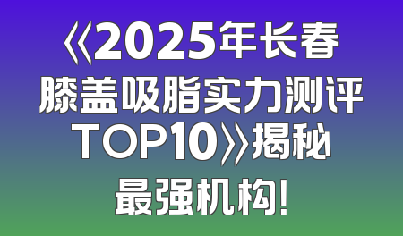 《2025年长春膝盖吸脂实力测评TOP10》揭秘最强机构！