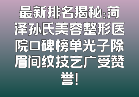 最新排名揭秘：菏泽孙氏美容整形医院口碑榜单光子除眉间纹技艺广受赞誉！