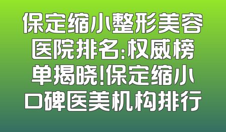 保定缩小整形美容医院排名：权威榜单揭晓！保定缩小口碑医美机构排行