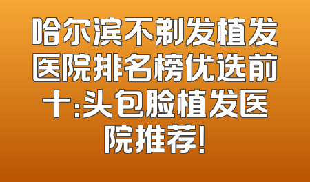 哈尔滨不剃发植发医院排名榜优选前十：头包脸植发医院推荐！