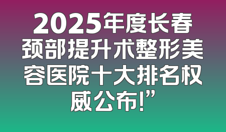 2025年度长春颈部提升术整形美容医院十大排名权威公布！”