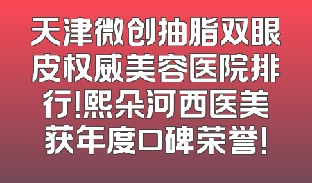 天津微创抽脂双眼皮权威美容医院排行！熙朵河西医美获年度口碑荣誉！