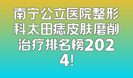 南宁公立医院整形科太田痣皮肤磨削治疗排名榜2024！