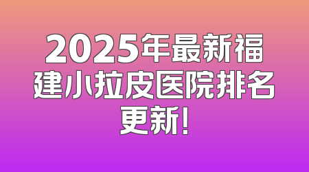 2025年最新福建小拉皮医院排名更新！