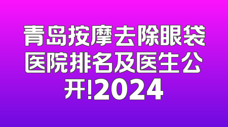 青岛按摩去除眼袋医院排名及医生公开!2024